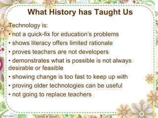 What History has Taught Us
Technology is:
• not a quick-fix for education’s problems
• shows literacy offers limited rationale
• proves teachers are not developers
• demonstrates what is possible is not always
desirable or feasible
• showing change is too fast to keep up with
• proving older technologies can be useful
• not going to replace teachers
 