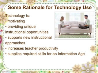 Some Rationale for Technology Use
Technology is:
• motivating
• providing unique
instructional opportunities
• supports new instructional
approaches
• increases teacher productivity
• supplies required skills for an Information Age
 