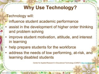 Why Use Technology?
 Technology will:
• influence student academic performance
• assist in the development of higher order thinking
  and problem solving
• improve student motivation, attitude, and interest
  in learning
• help prepare students for the workforce
• address the needs of low performing, at-risk, and
  learning disabled students
                Center for Applied Research in Educational Technology (CARET) http://caret.iste.edu
 