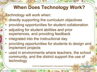 When Does Technology Work?
Technology will work when:
• directly supporting the curriculum objectives
• providing opportunities for student collaboration
• adjusting for student abilities and prior
  experiences, and providing feedback
• integrated into the instructional day
• providing opportunities for students to design and
  implement projects
• used in environments where teachers, the school
  community, and the district support the use of
  technology
                Center for Applied Research in Educational Technology (CARET) http://caret.iste.edu
 