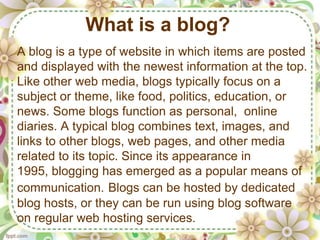 What is a blog?
A blog is a type of website in which items are posted
and displayed with the newest information at the top.
Like other web media, blogs typically focus on a
subject or theme, like food, politics, education, or
news. Some blogs function as personal, online
diaries. A typical blog combines text, images, and
links to other blogs, web pages, and other media
related to its topic. Since its appearance in
1995, blogging has emerged as a popular means of
communication. Blogs can be hosted by dedicated
blog hosts, or they can be run using blog software
on regular web hosting services.
 