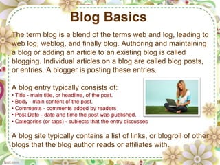 Blog Basics
The term blog is a blend of the terms web and log, leading to
web log, weblog, and finally blog. Authoring and maintaining
a blog or adding an article to an existing blog is called
blogging. Individual articles on a blog are called blog posts,
or entries. A blogger is posting these entries.

A blog entry typically consists of:
• Title - main title, or headline, of the post.
• Body - main content of the post.
• Comments - comments added by readers
• Post Date - date and time the post was published.
• Categories (or tags) - subjects that the entry discusses

A blog site typically contains a list of links, or blogroll of other
blogs that the blog author reads or affiliates with.
 