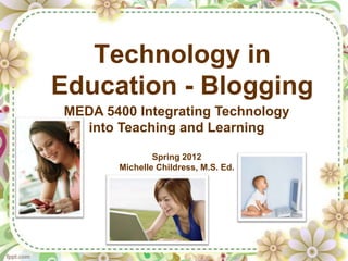 Technology in
Education - Blogging
MEDA 5400 Integrating Technology
  into Teaching and Learning

               Spring 2012
       Michelle Childress, M.S. Ed.
 
