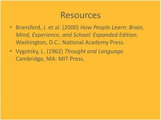 Resources
• Bransford, J. et al. (2000) How People Learn: Brain,
Mind, Experience, and School: Expanded Edition.
Washington, D.C.: National Academy Press.
• Vygotsky, L. (1962) Thought and Language.
Cambridge, MA: MIT Press.
 