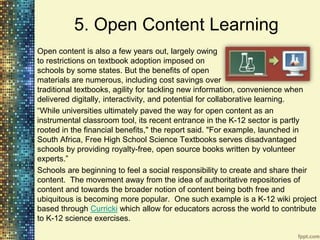 5. Open Content Learning
Open content is also a few years out, largely owing
to restrictions on textbook adoption imposed on
schools by some states. But the benefits of open
materials are numerous, including cost savings over
traditional textbooks, agility for tackling new information, convenience when
delivered digitally, interactivity, and potential for collaborative learning.
“While universities ultimately paved the way for open content as an
instrumental classroom tool, its recent entrance in the K-12 sector is partly
rooted in the financial benefits," the report said. "For example, launched in
South Africa, Free High School Science Textbooks serves disadvantaged
schools by providing royalty-free, open source books written by volunteer
experts.”
Schools are beginning to feel a social responsibility to create and share their
content. The movement away from the idea of authoritative repositories of
content and towards the broader notion of content being both free and
ubiquitous is becoming more popular. One such example is a K-12 wiki project
based through Curricki which allow for educators across the world to contribute
to K-12 science exercises.
 