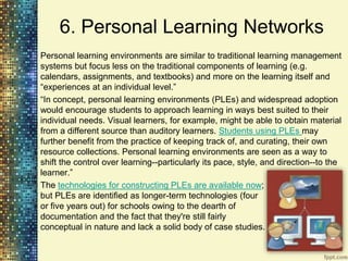 6. Personal Learning Networks
Personal learning environments are similar to traditional learning management
systems but focus less on the traditional components of learning (e.g.
calendars, assignments, and textbooks) and more on the learning itself and
“experiences at an individual level.”
“In concept, personal learning environments (PLEs) and widespread adoption
would encourage students to approach learning in ways best suited to their
individual needs. Visual learners, for example, might be able to obtain material
from a different source than auditory learners. Students using PLEs may
further benefit from the practice of keeping track of, and curating, their own
resource collections. Personal learning environments are seen as a way to
shift the control over learning--particularly its pace, style, and direction--to the
learner.”
The technologies for constructing PLEs are available now;
but PLEs are identified as longer-term technologies (four
or five years out) for schools owing to the dearth of
documentation and the fact that they're still fairly
conceptual in nature and lack a solid body of case studies.
 