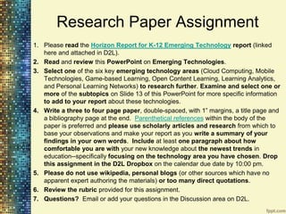 Research Paper Assignment
1. Please read the Horizon Report for K-12 Emerging Technology report (linked
   here and attached in D2L).
2. Read and review this PowerPoint on Emerging Technologies.
3. Select one of the six key emerging technology areas (Cloud Computing, Mobile
   Technologies, Game-based Learning, Open Content Learning, Learning Analytics,
   and Personal Learning Networks) to research further. Examine and select one or
   more of the subtopics on Slide 13 of this PowerPoint for more specific information
   to add to your report about these technologies.
4. Write a three to four page paper, double-spaced, with 1” margins, a title page and
   a bibliography page at the end. Parenthetical references within the body of the
   paper is preferred and please use scholarly articles and research from which to
   base your observations and make your report as you write a summary of your
   findings in your own words. Include at least one paragraph about how
   comfortable you are with your new knowledge about the newest trends in
   education--specifically focusing on the technology area you have chosen. Drop
   this assignment in the D2L Dropbox on the calendar due date by 10:00 pm.
5. Please do not use wikipedia, personal blogs (or other sources which have no
   apparent expert authoring the materials) or too many direct quotations.
6. Review the rubric provided for this assignment.
7. Questions? Email or add your questions in the Discussion area on D2L.
 