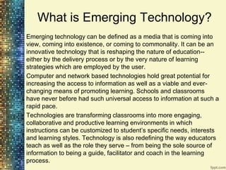 What is Emerging Technology?
Emerging technology can be defined as a media that is coming into
view, coming into existence, or coming to commonality. It can be an
innovative technology that is reshaping the nature of education--
either by the delivery process or by the very nature of learning
strategies which are employed by the user.
Computer and network based technologies hold great potential for
increasing the access to information as well as a viable and ever-
changing means of promoting learning. Schools and classrooms
have never before had such universal access to information at such a
rapid pace.
Technologies are transforming classrooms into more engaging,
collaborative and productive learning environments in which
instructions can be customized to student‟s specific needs, interests
and learning styles. Technology is also redefining the way educators
teach as well as the role they serve – from being the sole source of
information to being a guide, facilitator and coach in the learning
process.
 