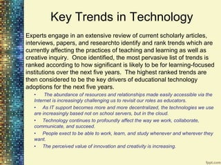 Key Trends in Technology
Experts engage in an extensive review of current scholarly articles,
interviews, papers, and researchto identify and rank trends which are
currently affecting the practices of teaching and learning as well as
creative inquiry. Once identified, the most pervasive list of trends is
ranked according to how significant is likely to be for learning-focused
institutions over the next five years. The highest ranked trends are
then considered to be the key drivers of educational technology
adoptions for the next five years.
   •    The abundance of resources and relationships made easily accessible via the
   Internet is increasingly challenging us to revisit our roles as educators.
   • As IT support becomes more and more decentralized, the technologies we use
   are increasingly based not on school servers, but in the cloud.
   • Technology continues to profoundly affect the way we work, collaborate,
   communicate, and succeed.
   • People exect to be able to work, learn, and study whenever and wherever they
   want.
   • The perceived value of innovation and creativity is increasing.
 