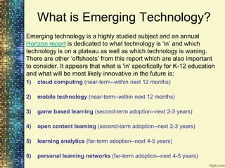 What is Emerging Technology?
Emerging technology is a highly studied subject and an annual
Horizon report is dedicated to what technology is „in‟ and which
technology is on a plateau as well as which technology is waning.
There are other „offshoots‟ from this report which are also important
to consider. It appears that what is 'in' specifically for K-12 education
and what will be most likely innovative in the future is:
1)   cloud computing (near-term--within next 12 months)

2)   mobile technology (near-term--within next 12 months)

3)   game based learning (second-term adoption--next 2-3 years)

4)   open content learning (second-term adoption--next 2-3 years)

5)   learning analytics (far-term adoption--next 4-5 years)

6)   personal learning networks (far-term adoption--next 4-5 years)
 