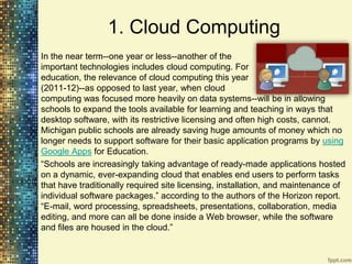 1. Cloud Computing
In the near term--one year or less--another of the
important technologies includes cloud computing. For
education, the relevance of cloud computing this year
(2011-12)--as opposed to last year, when cloud
computing was focused more heavily on data systems--will be in allowing
schools to expand the tools available for learning and teaching in ways that
desktop software, with its restrictive licensing and often high costs, cannot.
Michigan public schools are already saving huge amounts of money which no
longer needs to support software for their basic application programs by using
Google Apps for Education.
“Schools are increasingly taking advantage of ready-made applications hosted
on a dynamic, ever-expanding cloud that enables end users to perform tasks
that have traditionally required site licensing, installation, and maintenance of
individual software packages.” according to the authors of the Horizon report.
“E-mail, word processing, spreadsheets, presentations, collaboration, media
editing, and more can all be done inside a Web browser, while the software
and files are housed in the cloud.”
 