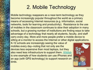 2. Mobile Technology
Mobile technology reappears as a near-term technology as they
become increasingly popular throughout the world as a primary
means of accessing Internet resources (e.g. information, social
networks, tools for learning and productivity). Resistance to the use
of mobiles in the classroom continues to slow their adoption in many
schools, but a growing number of institutions are finding ways to take
advantage of a technology that nearly all students, faculty, and staff
carry every day. More and more people prefer a mobile device to
sitting at a monitor to access the Internet or other digital applications.
K-12 schools are increasingly seeing the value of
mobiles every day--noting that not only are the
devices less expensive than most laptops, but they
also need less infrastructure to support them. Wildlab
is one example of how students can use iPhones and
an app (with GPS technology) to support research on
birds.
 