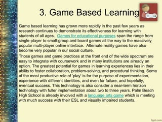 3. Game Based Learning
Game based learning has grown more rapidly in the past few years as
research continues to demonstrate its effectiveness for learning with
students of all ages. Games for educational purposes span the range from
single-player to small-group and board games all the way to the massively
popular multi-player online interface. Alternate reality games have also
become very popular in our social culture.
Those games and game practices at the front end of the wide spectrum are
easy to integrate with coursework and in many institutions are already an
option. The greatest potential for games in learning experiences lies in their
ability to foster collaboration, problem-solving, and procedural thinking. Some
of the most productive role of „play‟ is for the purpose of experimentation,
experience with different identities, and even for failure, and hopefully,
eventual success. This technology is also consider a near-term horizon
technology with fuller implementation about two to three years. Palm Beach
High School is already involved with a language arts game which is meeting
with much success with their ESL and visually impaired students.
 