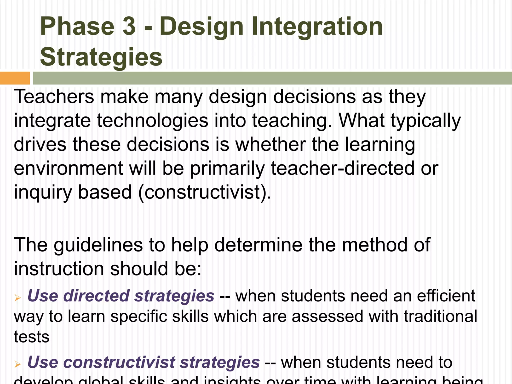 Phase 3 - Design Integration
Strategies
Teachers make many design decisions as they
integrate technologies into teaching. What typically
drives these decisions is whether the learning
environment will be primarily teacher-directed or
inquiry based (constructivist).
The guidelines to help determine the method of
instruction should be:
 Use directed strategies -- when students need an efficient
way to learn specific skills which are assessed with traditional
tests
 Use constructivist strategies -- when students need to
 