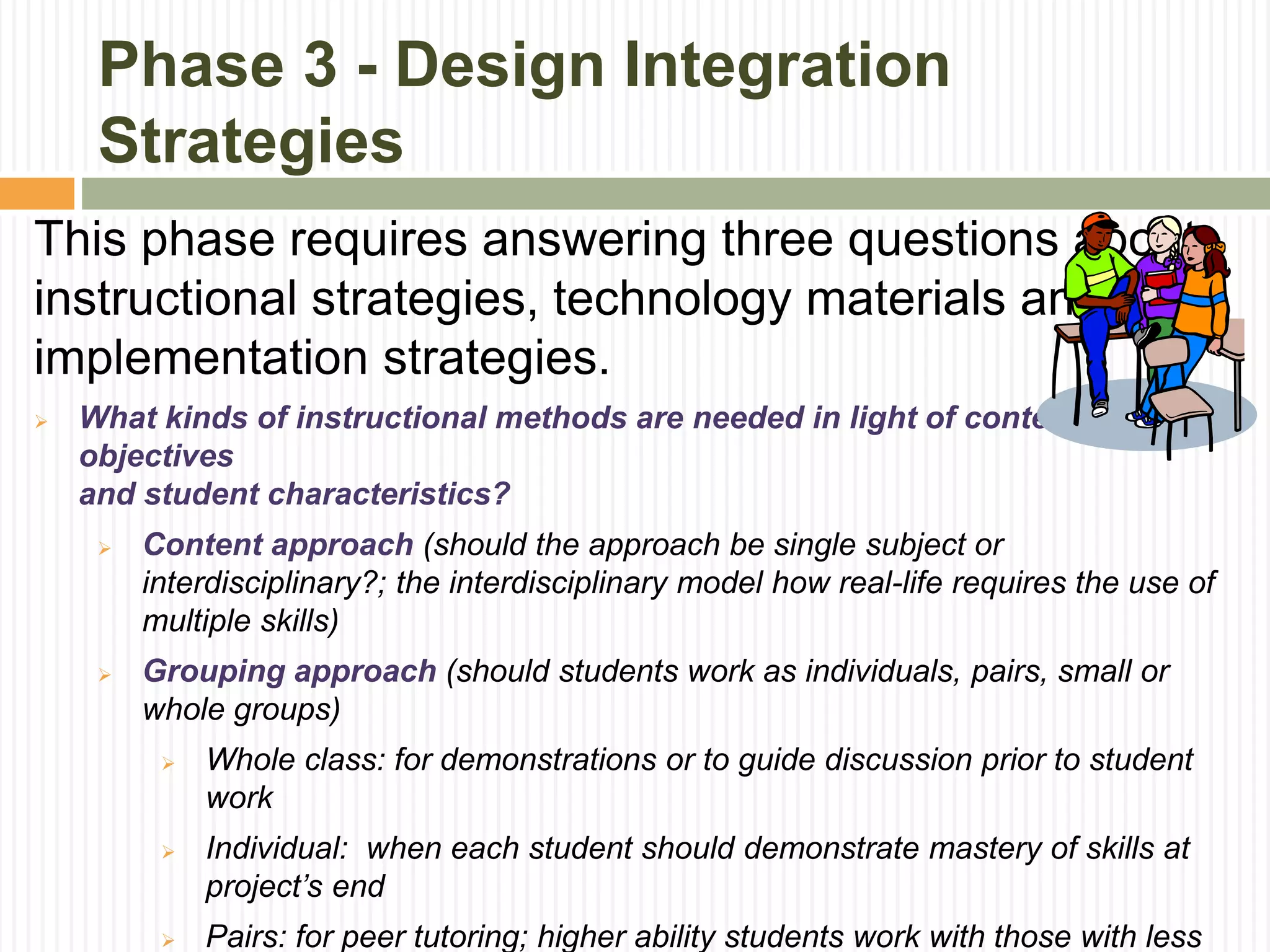 Phase 3 - Design Integration
Strategies
This phase requires answering three questions about
instructional strategies, technology materials and
implementation strategies.
 What kinds of instructional methods are needed in light of content
objectives
and student characteristics?
 Content approach (should the approach be single subject or
interdisciplinary?; the interdisciplinary model how real-life requires the use of
multiple skills)
 Grouping approach (should students work as individuals, pairs, small or
whole groups)
 Whole class: for demonstrations or to guide discussion prior to student
work
 Individual: when each student should demonstrate mastery of skills at
project’s end
 Pairs: for peer tutoring; higher ability students work with those with less
 