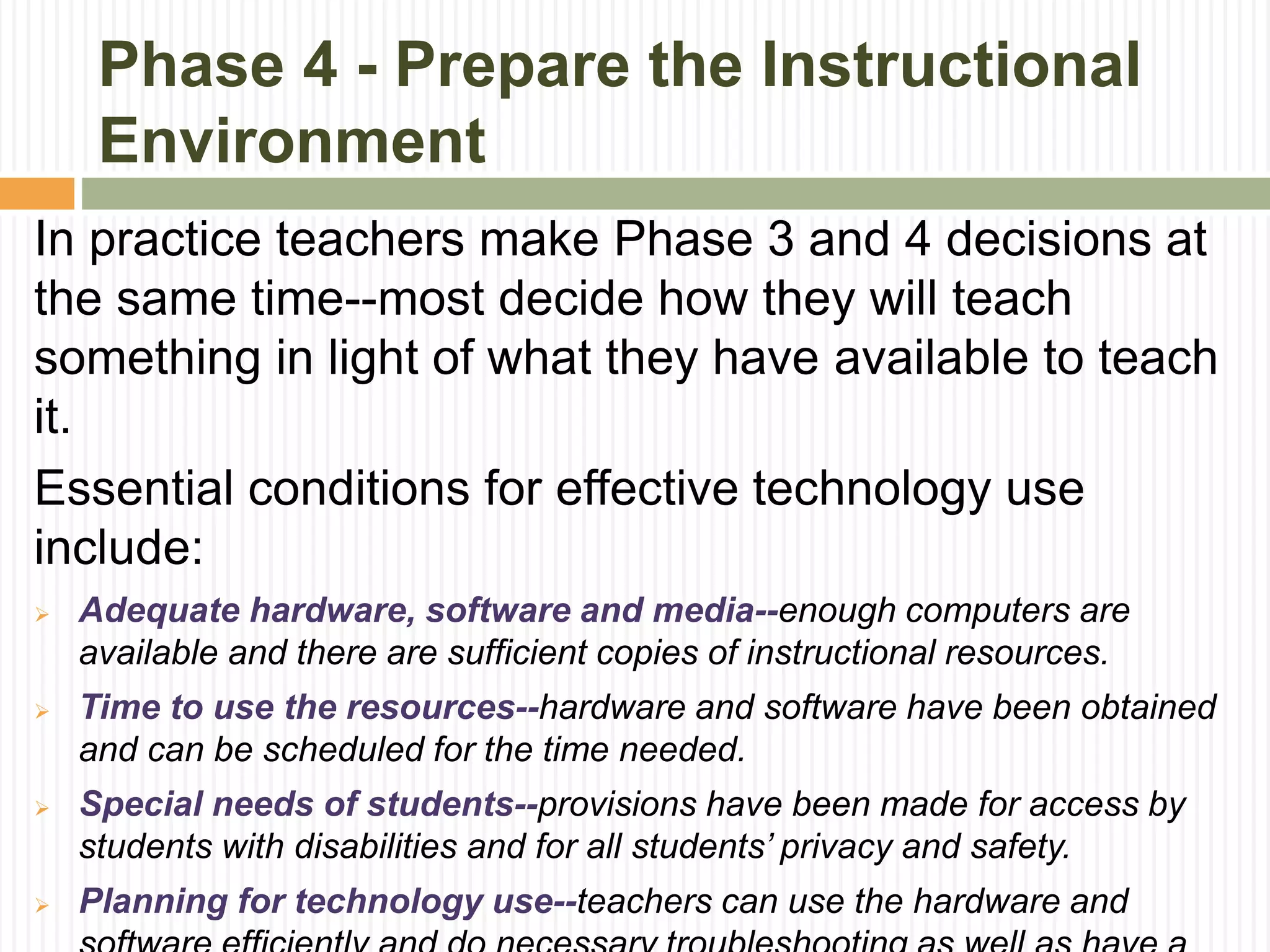 Phase 4 - Prepare the Instructional
Environment
In practice teachers make Phase 3 and 4 decisions at
the same time--most decide how they will teach
something in light of what they have available to teach
it.
Essential conditions for effective technology use
include:
 Adequate hardware, software and media--enough computers are
available and there are sufficient copies of instructional resources.
 Time to use the resources--hardware and software have been obtained
and can be scheduled for the time needed.
 Special needs of students--provisions have been made for access by
students with disabilities and for all students’ privacy and safety.
 Planning for technology use--teachers can use the hardware and
 