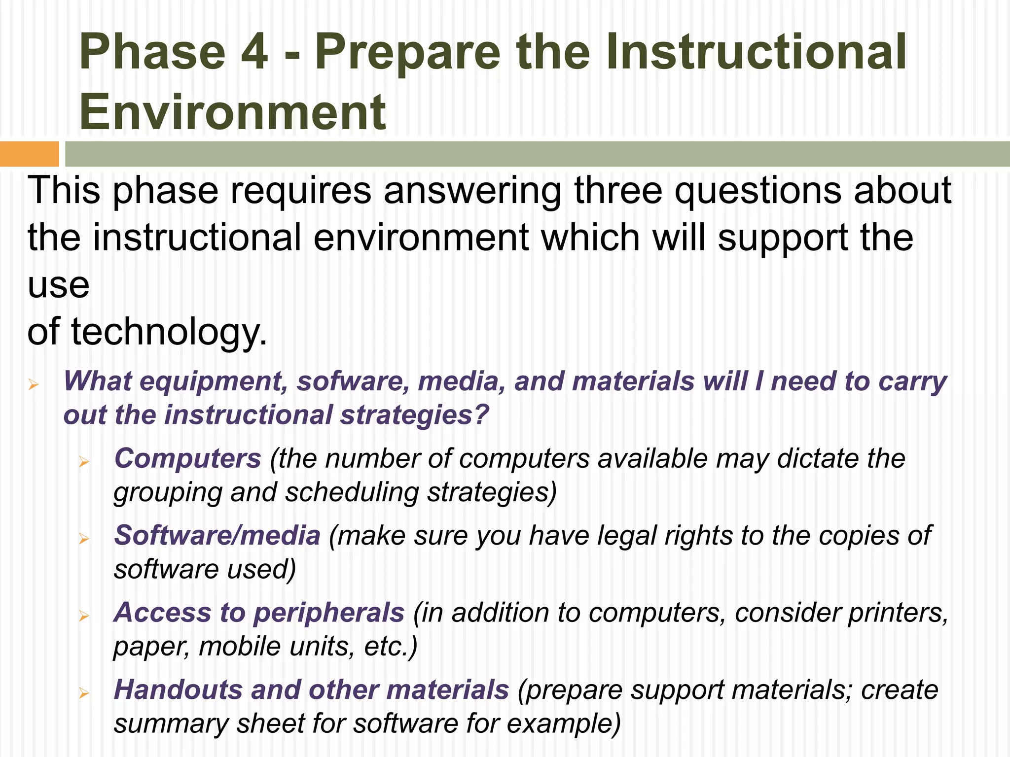 Phase 4 - Prepare the Instructional
Environment
This phase requires answering three questions about
the instructional environment which will support the
use
of technology.
 What equipment, sofware, media, and materials will I need to carry
out the instructional strategies?
 Computers (the number of computers available may dictate the
grouping and scheduling strategies)
 Software/media (make sure you have legal rights to the copies of
software used)
 Access to peripherals (in addition to computers, consider printers,
paper, mobile units, etc.)
 Handouts and other materials (prepare support materials; create
summary sheet for software for example)
 
