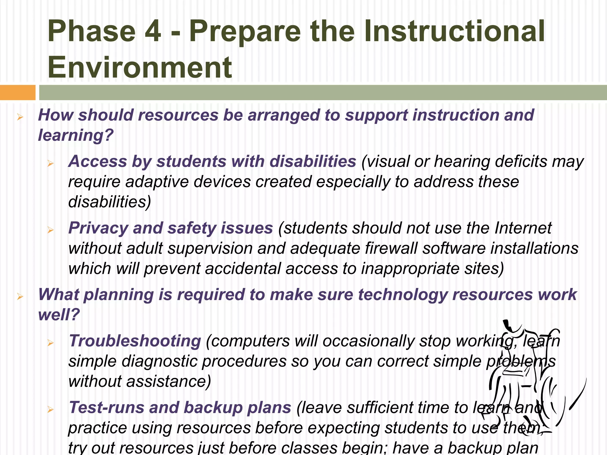 Phase 4 - Prepare the Instructional
Environment
 How should resources be arranged to support instruction and
learning?
 Access by students with disabilities (visual or hearing deficits may
require adaptive devices created especially to address these
disabilities)
 Privacy and safety issues (students should not use the Internet
without adult supervision and adequate firewall software installations
which will prevent accidental access to inappropriate sites)
 What planning is required to make sure technology resources work
well?
 Troubleshooting (computers will occasionally stop working, learn
simple diagnostic procedures so you can correct simple problems
without assistance)
 Test-runs and backup plans (leave sufficient time to learn and
practice using resources before expecting students to use them;
try out resources just before classes begin; have a backup plan
 