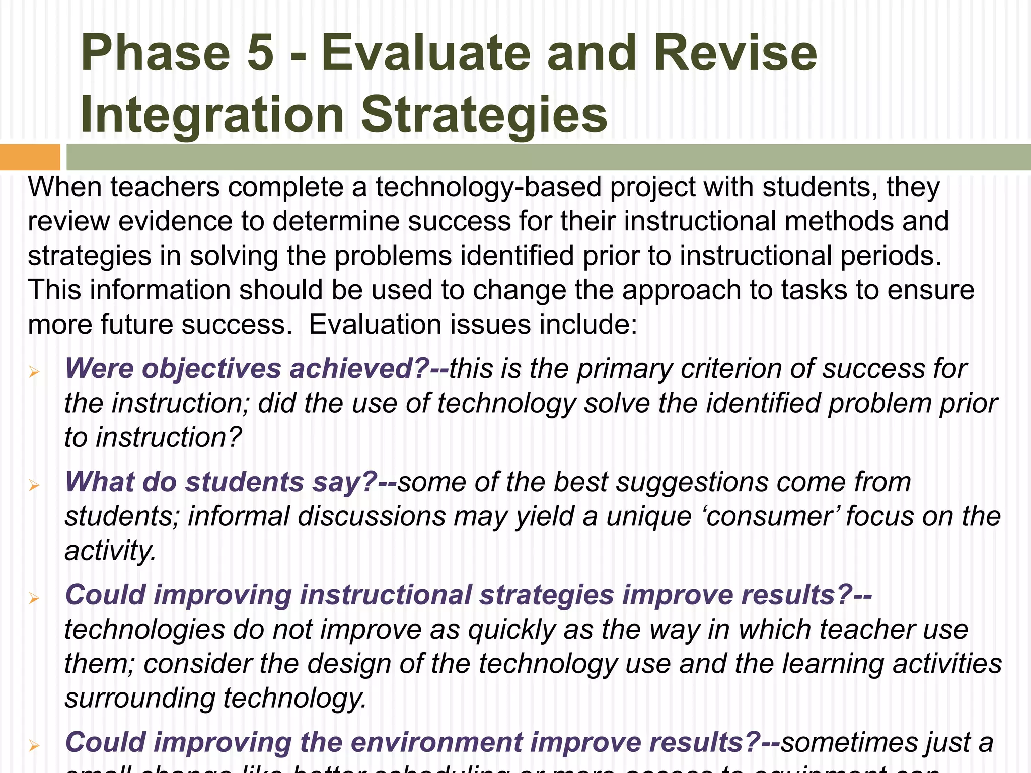Phase 5 - Evaluate and Revise
Integration Strategies
When teachers complete a technology-based project with students, they
review evidence to determine success for their instructional methods and
strategies in solving the problems identified prior to instructional periods.
This information should be used to change the approach to tasks to ensure
more future success. Evaluation issues include:
 Were objectives achieved?--this is the primary criterion of success for
the instruction; did the use of technology solve the identified problem prior
to instruction?
 What do students say?--some of the best suggestions come from
students; informal discussions may yield a unique ‘consumer’ focus on the
activity.
 Could improving instructional strategies improve results?--
technologies do not improve as quickly as the way in which teacher use
them; consider the design of the technology use and the learning activities
surrounding technology.
 Could improving the environment improve results?--sometimes just a
 