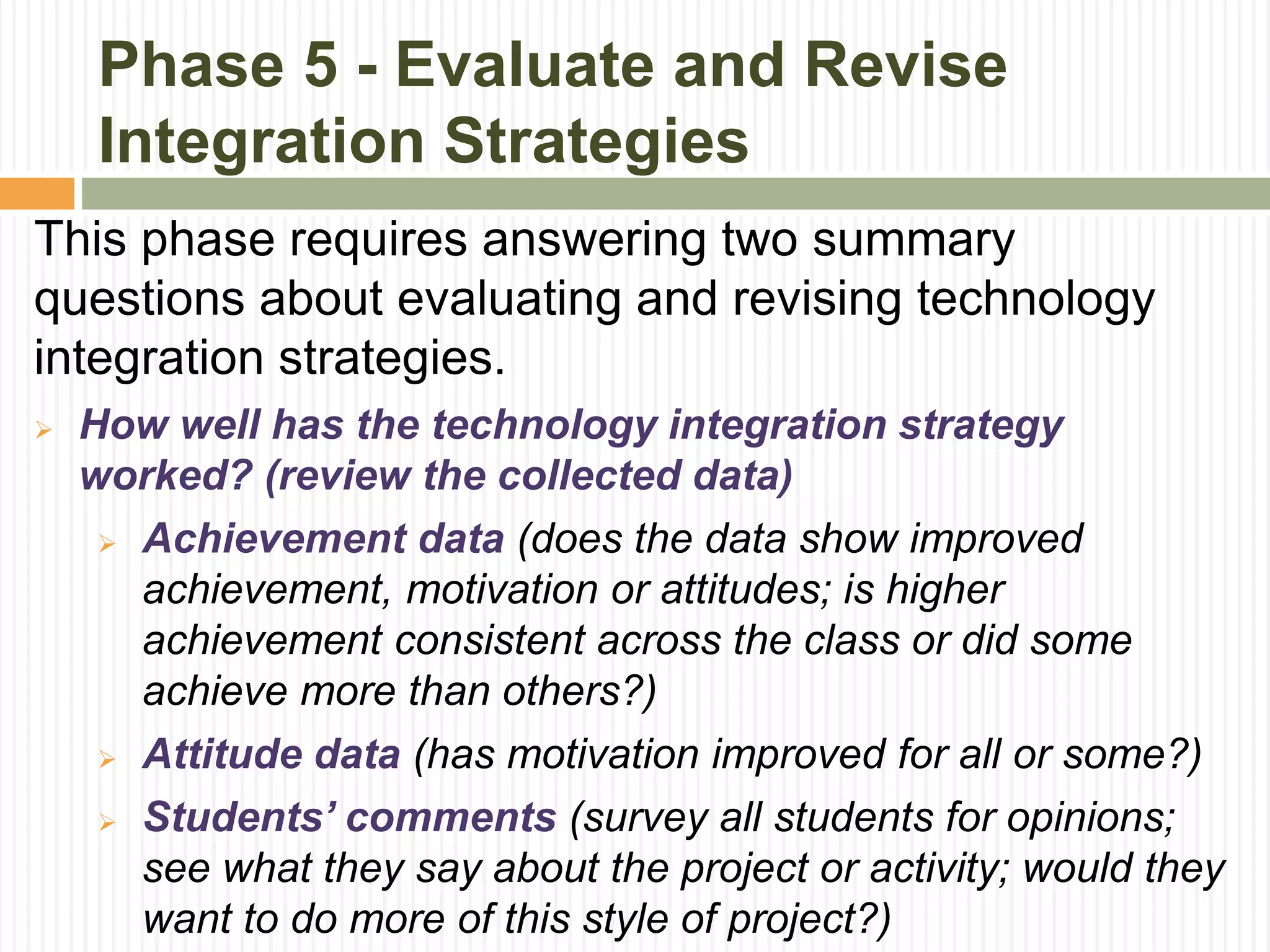 Phase 5 - Evaluate and Revise
Integration Strategies
This phase requires answering two summary
questions about evaluating and revising technology
integration strategies.
 How well has the technology integration strategy
worked? (review the collected data)
 Achievement data (does the data show improved
achievement, motivation or attitudes; is higher
achievement consistent across the class or did some
achieve more than others?)
 Attitude data (has motivation improved for all or some?)
 Students’ comments (survey all students for opinions;
see what they say about the project or activity; would they
want to do more of this style of project?)
 