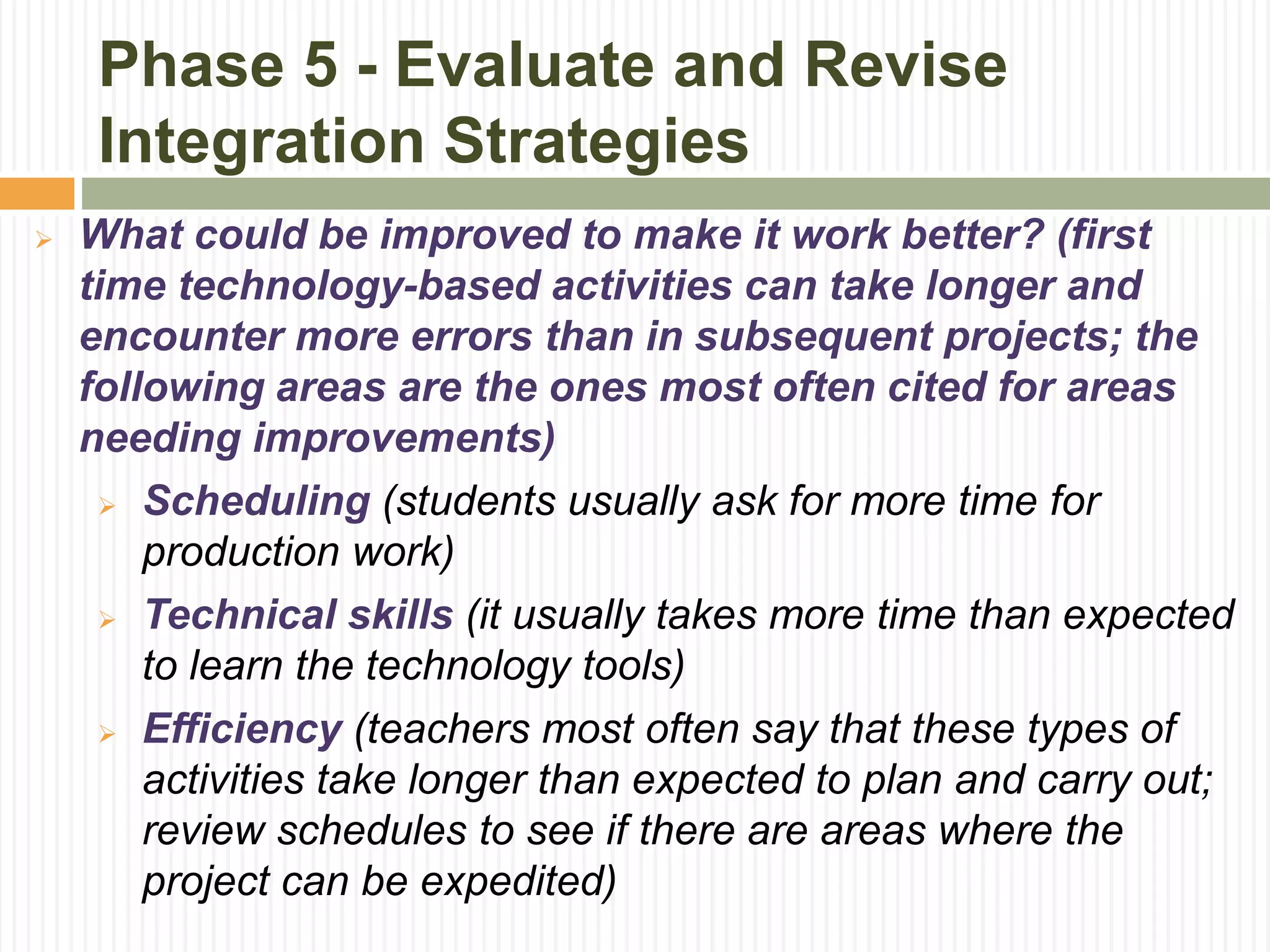 Phase 5 - Evaluate and Revise
Integration Strategies
 What could be improved to make it work better? (first
time technology-based activities can take longer and
encounter more errors than in subsequent projects; the
following areas are the ones most often cited for areas
needing improvements)
 Scheduling (students usually ask for more time for
production work)
 Technical skills (it usually takes more time than expected
to learn the technology tools)
 Efficiency (teachers most often say that these types of
activities take longer than expected to plan and carry out;
review schedules to see if there are areas where the
project can be expedited)
 