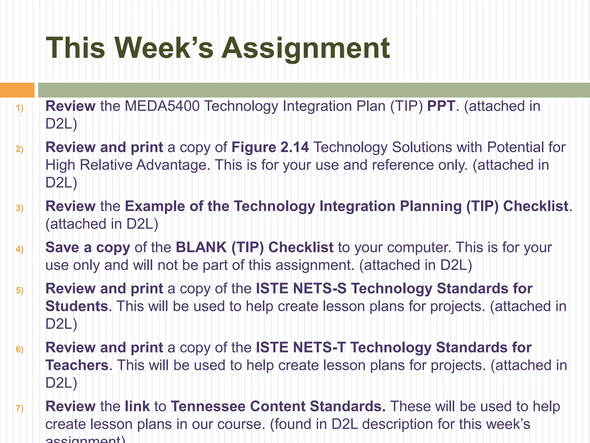 This Week’s Assignment
1) Review the MEDA5400 Technology Integration Plan (TIP) PPT. (attached in
D2L)
2) Review and print a copy of Figure 2.14 Technology Solutions with Potential for
High Relative Advantage. This is for your use and reference only. (attached in
D2L)
3) Review the Example of the Technology Integration Planning (TIP) Checklist.
(attached in D2L)
4) Save a copy of the BLANK (TIP) Checklist to your computer. This is for your
use only and will not be part of this assignment. (attached in D2L)
5) Review and print a copy of the ISTE NETS-S Technology Standards for
Students. This will be used to help create lesson plans for projects. (attached in
D2L)
6) Review and print a copy of the ISTE NETS-T Technology Standards for
Teachers. This will be used to help create lesson plans for projects. (attached in
D2L)
7) Review the link to Tennessee Content Standards. These will be used to help
create lesson plans in our course. (found in D2L description for this week’s
 