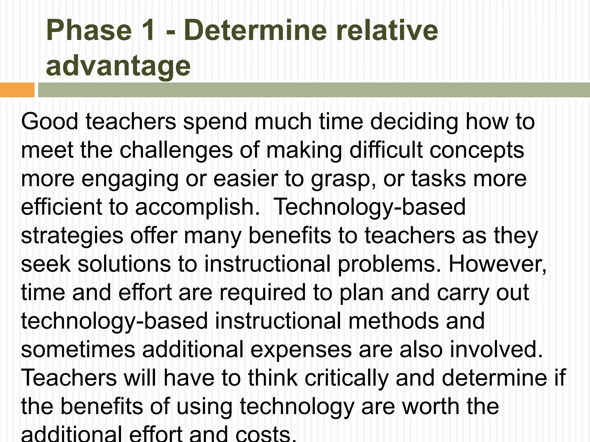Phase 1 - Determine relative
advantage
Good teachers spend much time deciding how to
meet the challenges of making difficult concepts
more engaging or easier to grasp, or tasks more
efficient to accomplish. Technology-based
strategies offer many benefits to teachers as they
seek solutions to instructional problems. However,
time and effort are required to plan and carry out
technology-based instructional methods and
sometimes additional expenses are also involved.
Teachers will have to think critically and determine if
the benefits of using technology are worth the
 
