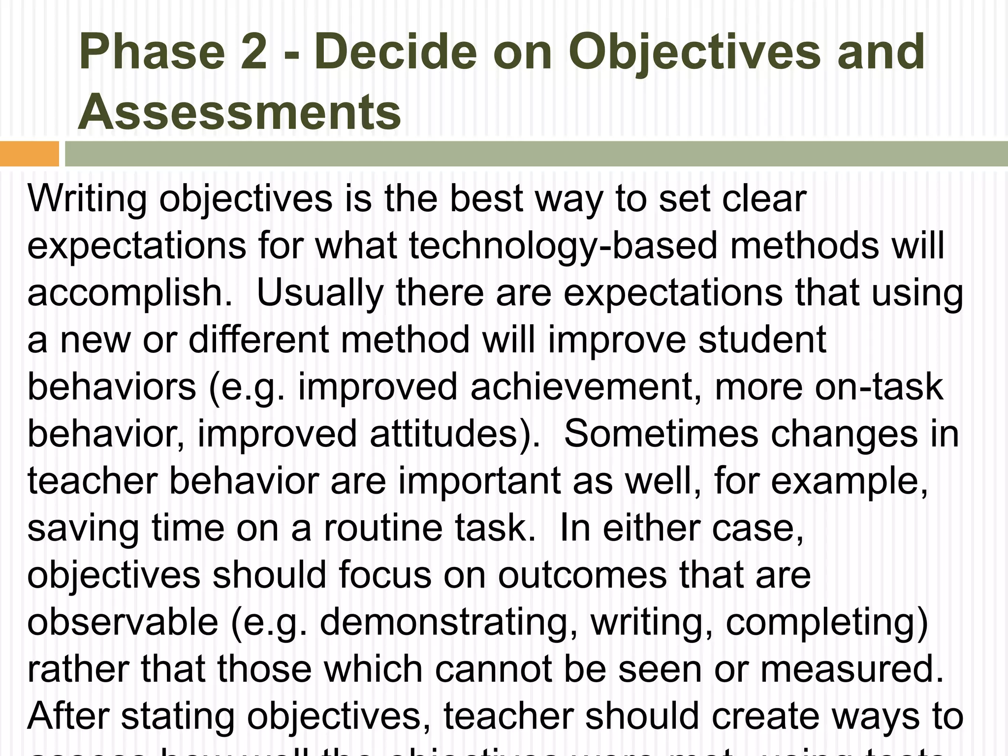 Phase 2 - Decide on Objectives and
Assessments
Writing objectives is the best way to set clear
expectations for what technology-based methods will
accomplish. Usually there are expectations that using
a new or different method will improve student
behaviors (e.g. improved achievement, more on-task
behavior, improved attitudes). Sometimes changes in
teacher behavior are important as well, for example,
saving time on a routine task. In either case,
objectives should focus on outcomes that are
observable (e.g. demonstrating, writing, completing)
rather that those which cannot be seen or measured.
After stating objectives, teacher should create ways to
 