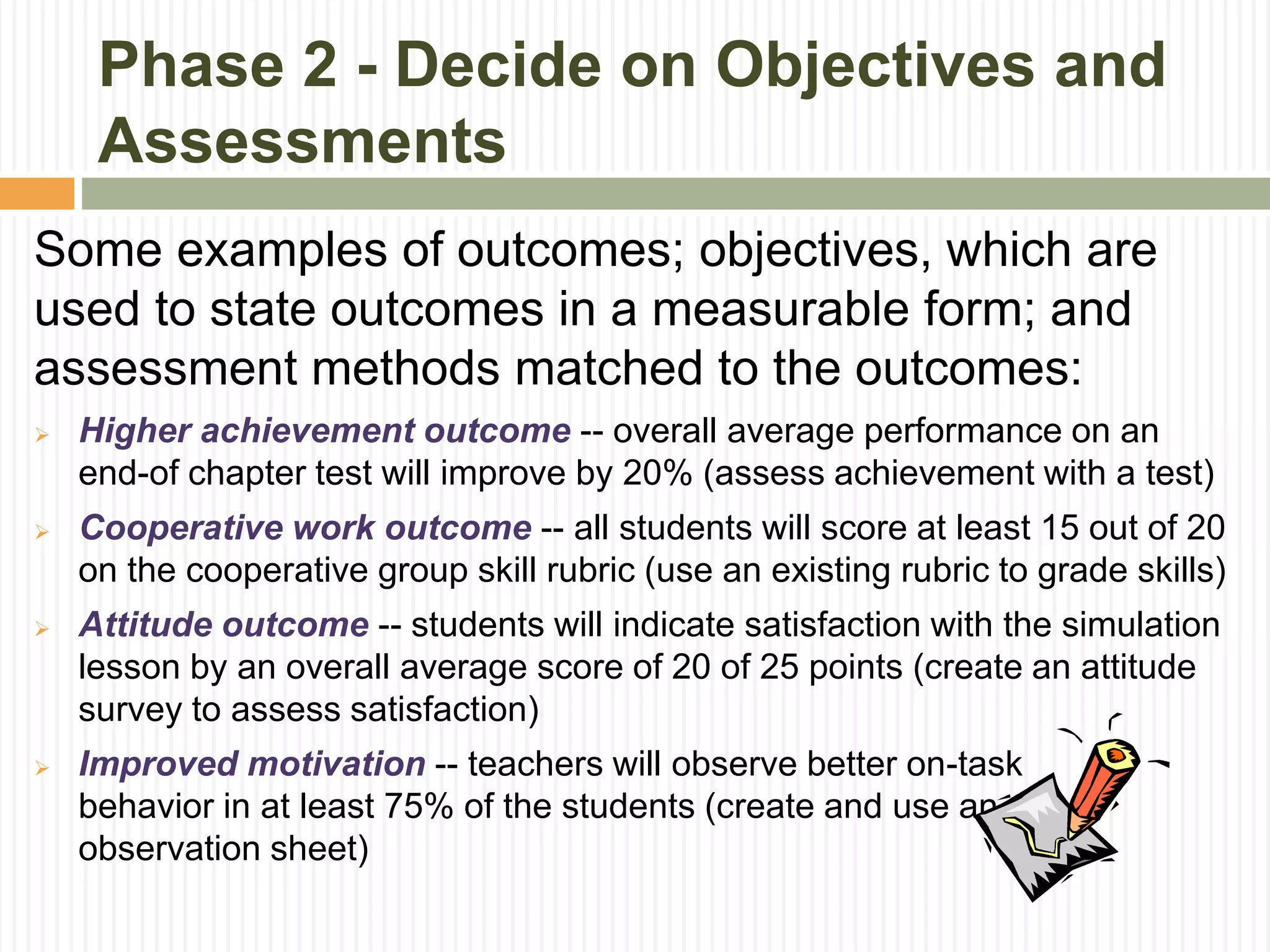 Phase 2 - Decide on Objectives and
Assessments
Some examples of outcomes; objectives, which are
used to state outcomes in a measurable form; and
assessment methods matched to the outcomes:
 Higher achievement outcome -- overall average performance on an
end-of chapter test will improve by 20% (assess achievement with a test)
 Cooperative work outcome -- all students will score at least 15 out of 20
on the cooperative group skill rubric (use an existing rubric to grade skills)
 Attitude outcome -- students will indicate satisfaction with the simulation
lesson by an overall average score of 20 of 25 points (create an attitude
survey to assess satisfaction)
 Improved motivation -- teachers will observe better on-task
behavior in at least 75% of the students (create and use an
observation sheet)
 