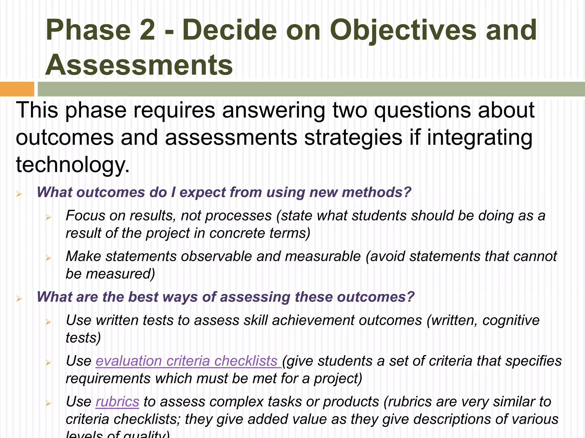 Phase 2 - Decide on Objectives and
Assessments
This phase requires answering two questions about
outcomes and assessments strategies if integrating
technology.
 What outcomes do I expect from using new methods?
 Focus on results, not processes (state what students should be doing as a
result of the project in concrete terms)
 Make statements observable and measurable (avoid statements that cannot
be measured)
 What are the best ways of assessing these outcomes?
 Use written tests to assess skill achievement outcomes (written, cognitive
tests)
 Use evaluation criteria checklists (give students a set of criteria that specifies
requirements which must be met for a project)
 Use rubrics to assess complex tasks or products (rubrics are very similar to
criteria checklists; they give added value as they give descriptions of various
 