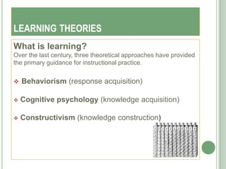 LEARNING THEORIES
What is learning?
Over the last century, three theoretical approaches have provided
the primary guidance for instructional practice.


   Behaviorism (response acquisition)

   Cognitive psychology (knowledge acquisition)

   Constructivism (knowledge construction)
 