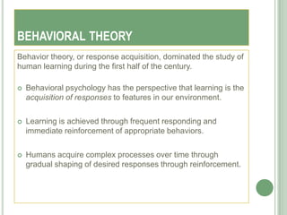BEHAVIORAL THEORY
Behavior theory, or response acquisition, dominated the study of
human learning during the first half of the century.

   Behavioral psychology has the perspective that learning is the
    acquisition of responses to features in our environment.

   Learning is achieved through frequent responding and
    immediate reinforcement of appropriate behaviors.

   Humans acquire complex processes over time through
    gradual shaping of desired responses through reinforcement.
 