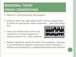 BEHAVIORAL THEORY
DESIGN CONSIDERATIONS
   Allows for individual pacing and progress

   Subject matter has organization which must be programmed
    to create an appropriate content sequence -- ‗teach first things
    first‘

   Tasks are created which have to be
    mastered in a correct sequence of
    observed actions (i.e. math problems)

   Specific objectives specify the tasks to be mastered. Learning
    is demonstrated by objective measures in which behavior is
    defined and assessed by a predetermined behavioral indicator
 