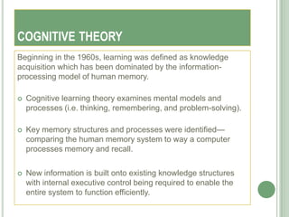 COGNITIVE THEORY
Beginning in the 1960s, learning was defined as knowledge
acquisition which has been dominated by the information-
processing model of human memory.

   Cognitive learning theory examines mental models and
    processes (i.e. thinking, remembering, and problem-solving).

   Key memory structures and processes were identified—
    comparing the human memory system to way a computer
    processes memory and recall.

   New information is built onto existing knowledge structures
    with internal executive control being required to enable the
    entire system to function efficiently.
 