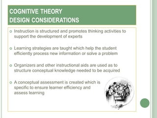 COGNITIVE THEORY
DESIGN CONSIDERATIONS
   Instruction is structured and promotes thinking activities to
    support the development of experts

   Learning strategies are taught which help the student
    efficiently process new information or solve a problem

   Organizers and other instructional aids are used as to
    structure conceptual knowledge needed to be acquired

   A conceptual assessment is created which is
    specific to ensure learner efficiency and
    assess learning
 