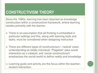 CONSTRUCTIVISM THEORY
Since the 1980s, learning has been depicted as knowledge
construction within a constructivist framework, where learning
resides primarily with the learner.

   There is an assumption that all thinking is embedded in
    particular settings and this, along with learning tools and
    tasks, must be considered when designing instruction

   There are different types of constructivism—‘radical‘ views
    understanding as totally individual; ‗Piagetian‘ sees social
    interaction as a catalyst; and ‗social constructivism‘
    emphasizes the social world to define reality and knowledge

   Learning goals and activity are the focus within the teacher-
    student interaction.
 