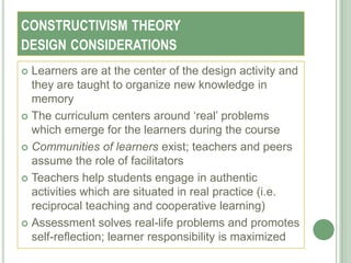 CONSTRUCTIVISM THEORY
DESIGN CONSIDERATIONS
 Learners are at the center of the design activity and
  they are taught to organize new knowledge in
  memory
 The curriculum centers around ‗real‘ problems
  which emerge for the learners during the course
 Communities of learners exist; teachers and peers
  assume the role of facilitators
 Teachers help students engage in authentic
  activities which are situated in real practice (i.e.
  reciprocal teaching and cooperative learning)
 Assessment solves real-life problems and promotes
  self-reflection; learner responsibility is maximized
 