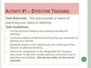 ACTIVITY #1 – EFFECTIVE TEACHING
Task Rationale: This task provides a means of
examining your views on teaching.
Task Guidelines:
1.   List the top three features that characterize effective
     teaching.
2.   List three qualities of effective teaching that you would like to
     develop as a teacher.
3.   Elaborate briefly on the reasons why you chose your three
     features of effective teaching.
4.   Submit this assignment in the designated D2L Dropbox
     area. (Use 12 size font, double spacing, and correct use of
     grammar and spelling.) See the due date on the course
     calendar.
 