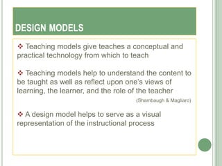 DESIGN MODELS
 Teaching models give teaches a conceptual and
practical technology from which to teach

 Teaching models help to understand the content to
be taught as well as reflect upon one‘s views of
learning, the learner, and the role of the teacher
                                   (Shambaugh & Magliaro)


 A design model helps to serve as a visual
representation of the instructional process
 