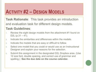ACTIVITY #2 – DESIGN MODELS
Task Rationale: This task provides an introduction
and evaluation task for different design models.
Task Guidelines:
1.   Review the eight design models from the attachment #1 found on
     D2L (p.31 – 41).
2.   Indicate the similarities and differences within the models.
3.   Indicate the models that are easy or difficult to follow.
4.   Select one model that you could or would use as an Instructional
     Designer and explain your reasons for the selection.
5.   Submit this assignment in the designated D2L Dropbox area. (Use
     12 size font, double spacing, and correct use of grammar and
     spelling.) See the due date on the course calendar.
 