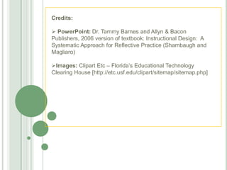 Credits:

 PowerPoint: Dr. Tammy Barnes and Allyn & Bacon
Publishers, 2006 version of textbook: Instructional Design: A
Systematic Approach for Reflective Practice (Shambaugh and
Magliaro)

Images: Clipart Etc – Florida‘s Educational Technology
Clearing House [http://etc.usf.edu/clipart/sitemap/sitemap.php]
 