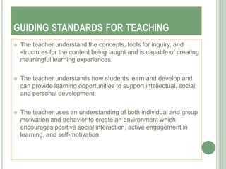 GUIDING STANDARDS FOR TEACHING
   The teacher understand the concepts, tools for inquiry, and
    structures for the content being taught and is capable of creating
    meaningful learning experiences.

   The teacher understands how students learn and develop and
    can provide learning opportunities to support intellectual, social,
    and personal development.

   The teacher uses an understanding of both individual and group
    motivation and behavior to create an environment which
    encourages positive social interaction, active engagement in
    learning, and self-motivation.
 