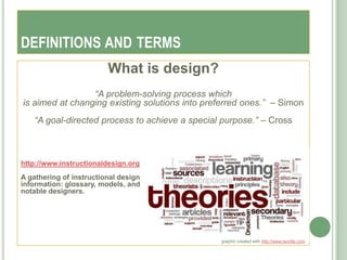 DEFINITIONS AND TERMS
                         What is design?
                 “A problem-solving process which
is aimed at changing existing solutions into preferred ones.” – Simon
   “A goal-directed process to achieve a special purpose.” – Cross



http://www.instructionaldesign.org
A gathering of instructional design
information: glossary, models, and
notable designers.




                                                graphic created with http://www.wordle.com
 