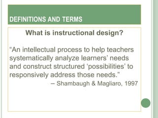 DEFINITIONS AND TERMS
     What is instructional design?

―An intellectual process to help teachers
systematically analyze learners‘ needs
and construct structured ‗possibilities‘ to
responsively address those needs.‖
              – Shambaugh & Magliaro, 1997
 