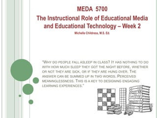 MEDA 5700
The Instructional Role of Educational Media
  and Educational Technology – Week 2
                   Michelle Childress, M.S. Ed.




  ―WHY DO PEOPLE FALL ASLEEP IN CLASS? IT HAS NOTHING TO DO
  WITH HOW MUCH SLEEP THEY GOT THE NIGHT BEFORE, WHETHER
  OR NOT THEY ARE SICK, OR IF THEY ARE HUNG OVER. THE
  ANSWER CAN BE SUMMED UP IN TWO WORDS. PERCEIVED
  MEANINGLESSNESS. THIS IS A KEY TO DESIGNING ENGAGING
  LEARNING EXPERIENCES.‖
 