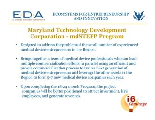 Maryland Technology Development
Corporation - mdSTEPP Program
ECOSYSTEMS FOR ENTREPRENEURSHIP
AND INNOVATION	
  
•  Designed to address the problem of the small number of experienced
medical device entrepreneurs in the Region.
•  Brings together a team of medical device professionals who can lead
multiple commercialization efforts in parallel using an efficient and
proven commercialization process to train a next generation of
medical device entrepreneurs and leverage the other assets in the
Region to form 5-7 new medical device companies each year.
•  Upon completing the 18-24 month Program, the project
companies will be better positioned to attract investment, hire
employees, and generate revenues.
 