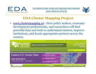 EDA Cluster Mapping Project
ECOSYSTEMS FOR ENTREPRENEURSHIP
AND INNOVATION	
  
•  www.clustermapping.us - Here policy makers, economic
development professionals, and researchers will find
powerful data and tools to understand clusters, improve
institutions, and locate appropriate partners across the
country.
 