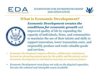 Economic Development creates the
conditions for economic growth and
improved quality of life by expanding the
capacity of individuals, firms, and communities
to maximize the use of their talents and skills to
support innovation, lower transaction costs, and
responsibly produce and trade valuable goods
and services.
What is Economic Development?
•  Economic Development requires effective, collaborative institutions
focused on advancing mutual gain for the public and the private sector.
Economic Development is essential to ensuring our economic future.
ECOSYSTEMS FOR ENTREPRENEURSHIP
AND INNOVATION	
  
•  Economic Development must focus not only on the physical capacities,
but also the cultural and intangible assets available.
 