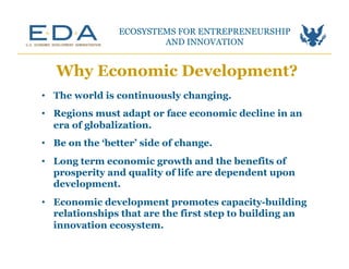 •  The world is continuously changing.
•  Regions must adapt or face economic decline in an
era of globalization.
•  Be on the ‘better’ side of change.
•  Long term economic growth and the benefits of
prosperity and quality of life are dependent upon
development.
•  Economic development promotes capacity-building
relationships that are the first step to building an
innovation ecosystem.
Why Economic Development?
ECOSYSTEMS FOR ENTREPRENEURSHIP
AND INNOVATION	
  
 