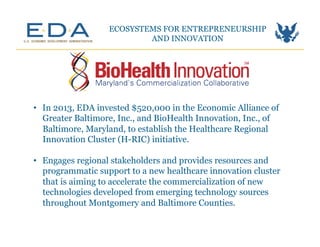 ECOSYSTEMS FOR ENTREPRENEURSHIP
AND INNOVATION	
  
•  In 2013, EDA invested $520,000 in the Economic Alliance of
Greater Baltimore, Inc., and BioHealth Innovation, Inc., of
Baltimore, Maryland, to establish the Healthcare Regional
Innovation Cluster (H-RIC) initiative.
•  Engages regional stakeholders and provides resources and
programmatic support to a new healthcare innovation cluster
that is aiming to accelerate the commercialization of new
technologies developed from emerging technology sources
throughout Montgomery and Baltimore Counties.	
  
 